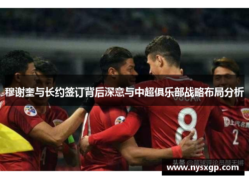 穆谢奎与长约签订背后深意与中超俱乐部战略布局分析