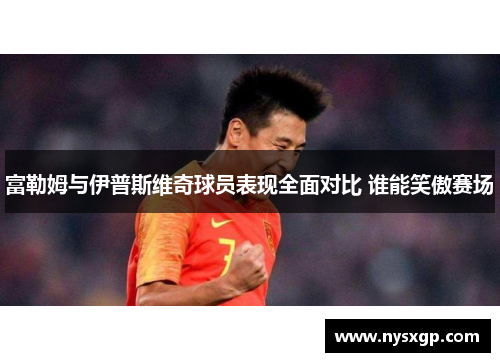 富勒姆与伊普斯维奇球员表现全面对比 谁能笑傲赛场